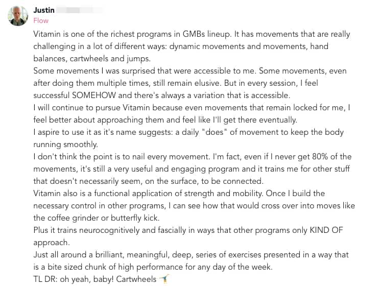 Vitamin and Mobius Sunset 6 Vitamin is one of the richest programs in GMBs lineup. It has movements that are really challenging in a lot of different ways: dynamic movements and movements, hand balances, cartwheels and jumps. Some movements I was surprised that were accessible to me. Some movements, even after doing them multiple times, still remain elusive. But in every session, I feel successful SOMEHOW and there's always a variation that is accessible. I will continue to pursue Vitamin because even movements that remain locked for me, I feel better about approaching them and feel like I'll get there eventually. I aspire to use it as it's name suggests: a daily "does" of movement to keep the body running smoothly. I don't think the point is to nail every movement. I'm fact, even if I never get 80% of the movements, it's still a very useful and engaging program and it trains me for other stuff that doesn't necessarily seem, on the surface, to be connected.  Vitamin also is a functional application of strength and mobility. Once I build the necessary control in other programs, I can see how that would cross over into moves like the coffee grinder or butterfly kick. Plus it trains neurocognitively and fascially in ways that other programs only KIND OF approach. Just all around a brilliant, meaningful, deep, series of exercises presented in a way that is a bite sized chunk of high performance for any day of the week. TL DR: oh yeah, baby! Cartwheels 🤸♂️