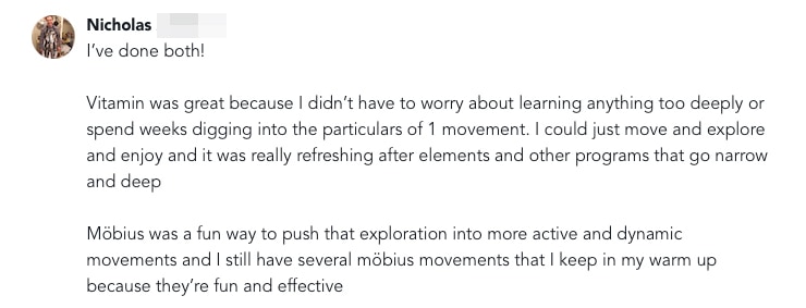 Vitamin and Mobius Sunset 2 I’ve done both!  Vitamin was great because I didn’t have to worry about learning anything too deeply or spend weeks digging into the particulars of 1 movement. I could just move and explore and enjoy and it was really refreshing after elements and other programs that go narrow and deep   Möbius was a fun way to push that exploration into more active and dynamic movements and I still have several möbius movements that I keep in my warm up because they’re fun and effective