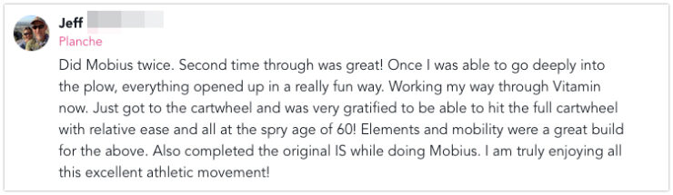 Vitamin and Mobius Sunset 5 Did Mobius twice. Second time through was great! Once I was able to go deeply into the plow, everything opened up in a really fun way. Working my way through Vitamin now. Just got to the cartwheel and was very gratified to be able to hit the full cartwheel with relative ease and all at the spry age of 60! Elements and mobility were a great build for the above. Also completed the original IS while doing Mobius. I am truly enjoying all this excellent athletic movement!